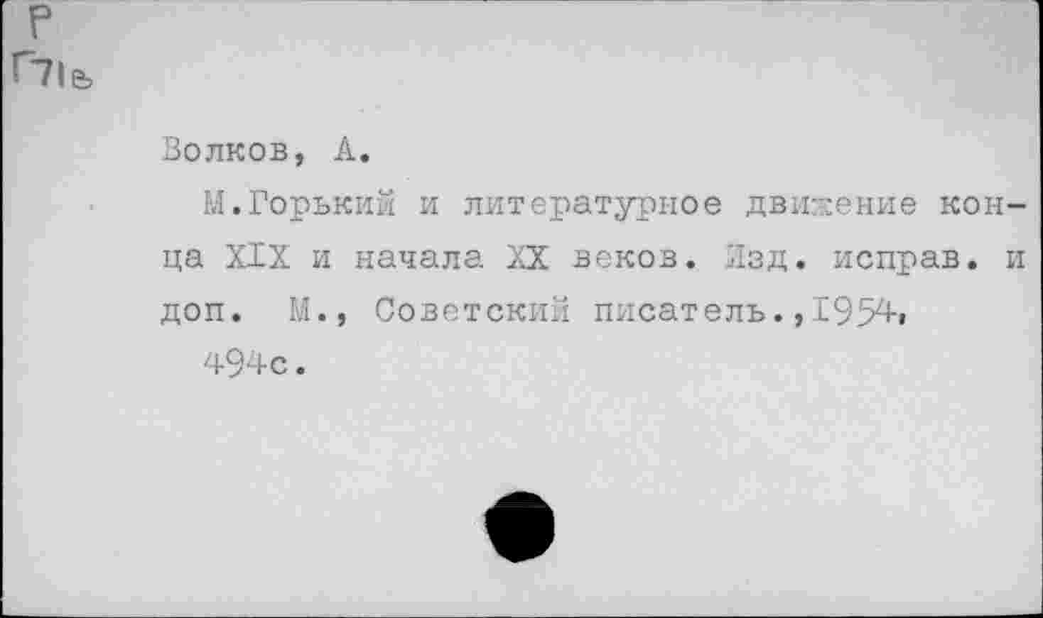 ﻿р Г71&
Волков, А.
М.Горький и литературное движение конца XIX и начала XX веков. Изд. исправ. и доп. М., Советский писатель.,1954»
494с.